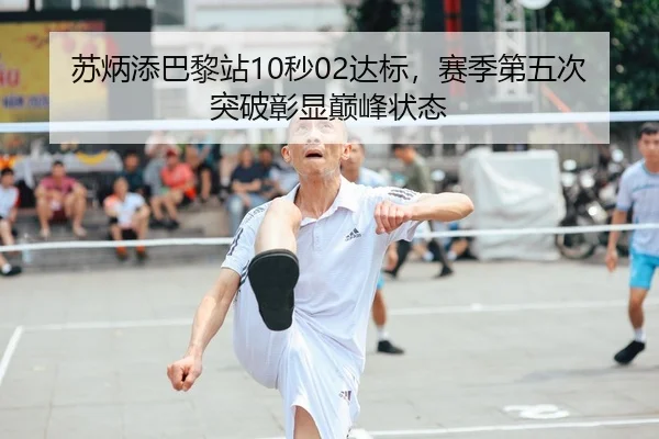 苏炳添巴黎站10秒02达标，赛季第五次突破彰显巅峰状态
