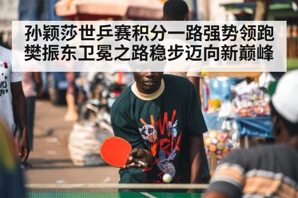 孙颖莎世乒赛积分一路强势领跑 樊振东卫冕之路稳步迈向新巅峰